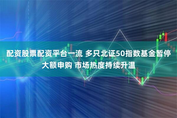 配资股票配资平台一流 多只北证50指数基金暂停大额申购 市场热度持续升温