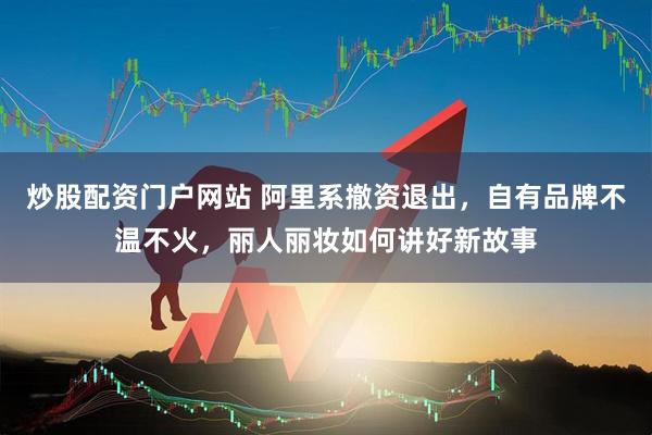 炒股配资门户网站 阿里系撤资退出，自有品牌不温不火，丽人丽妆如何讲好新故事