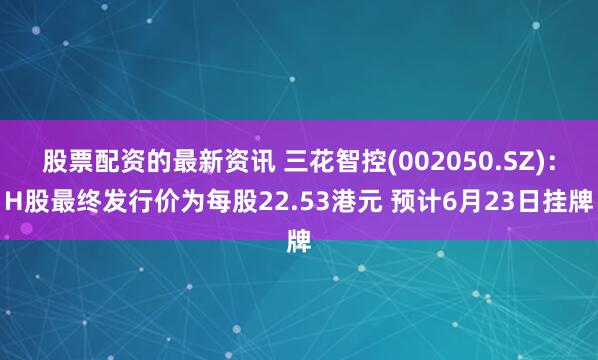 股票配资的最新资讯 三花智控(002050.SZ)：H股最终发行价为每股22.53港元 预计6月23日挂牌