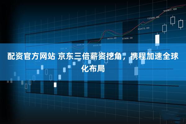 配资官方网站 京东三倍薪资挖角，携程加速全球化布局