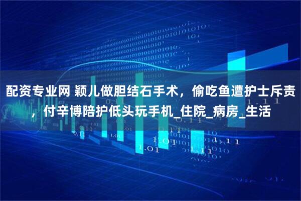 配资专业网 颖儿做胆结石手术，偷吃鱼遭护士斥责，付辛博陪护低头玩手机_住院_病房_生活