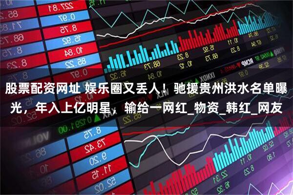 股票配资网址 娱乐圈又丢人！驰援贵州洪水名单曝光，年入上亿明星，输给一网红_物资_韩红_网友