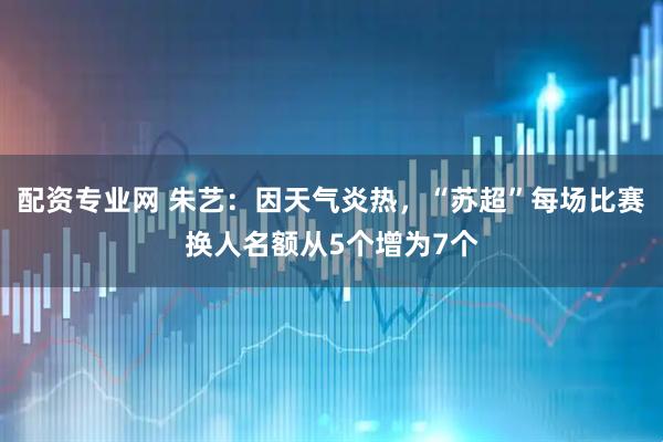 配资专业网 朱艺：因天气炎热，“苏超”每场比赛换人名额从5个增为7个