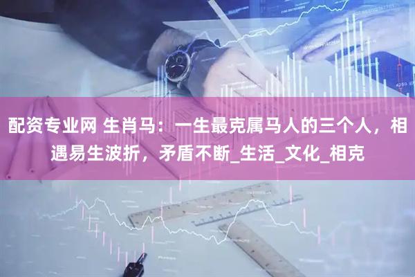 配资专业网 生肖马：一生最克属马人的三个人，相遇易生波折，矛盾不断_生活_文化_相克