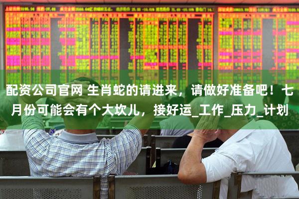 配资公司官网 生肖蛇的请进来，请做好准备吧！七月份可能会有个大坎儿，接好运_工作_压力_计划