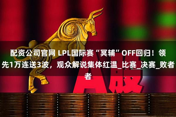 配资公司官网 LPL国际赛“冥辅”OFF回归！领先1万连送3波，观众解说集体红温_比赛_决赛_败者