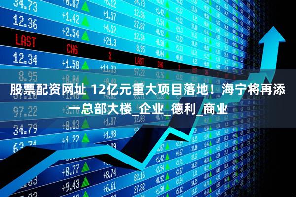 股票配资网址 12亿元重大项目落地！海宁将再添一总部大楼_企业_德利_商业