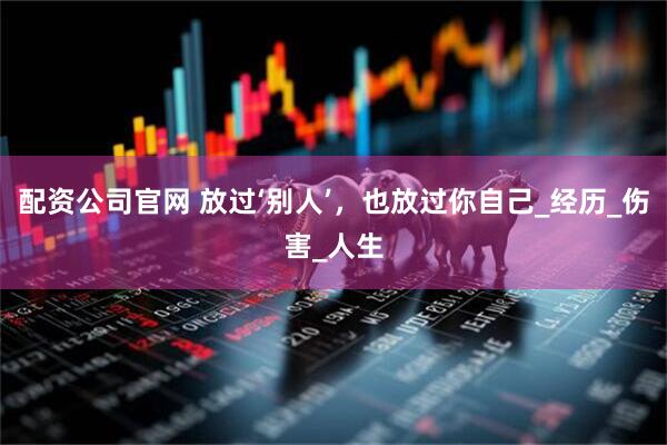配资公司官网 放过‘别人’，也放过你自己_经历_伤害_人生