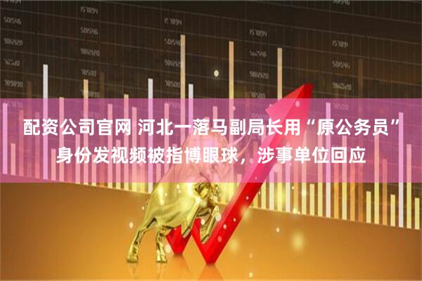 配资公司官网 河北一落马副局长用“原公务员”身份发视频被指博眼球，涉事单位回应