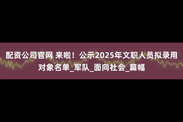 配资公司官网 来啦！公示2025年文职人员拟录用对象名单_军队_面向社会_篇幅