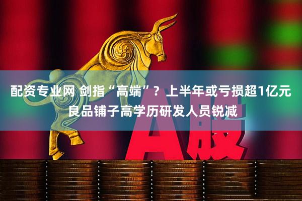 配资专业网 剑指“高端”？上半年或亏损超1亿元 良品铺子高学历研发人员锐减