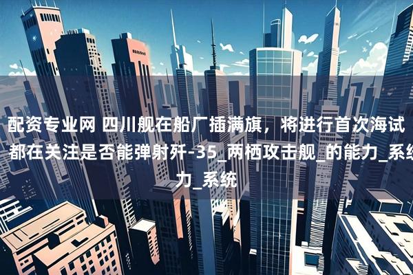 配资专业网 四川舰在船厂插满旗，将进行首次海试，都在关注是否能弹射歼-35_两栖攻击舰_的能力_系统