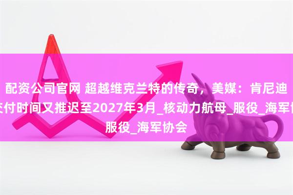 配资公司官网 超越维克兰特的传奇，美媒：肯尼迪号交付时间又推迟至2027年3月_核动力航母_服役_海军协会