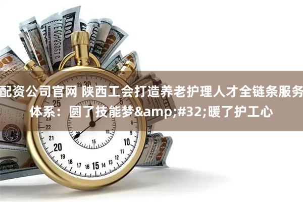 配资公司官网 陕西工会打造养老护理人才全链条服务体系：圆了技能梦&#32;暖了护工心