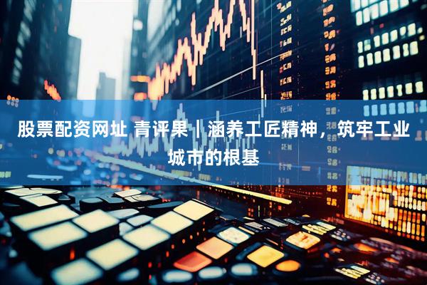 股票配资网址 青评果｜涵养工匠精神，筑牢工业城市的根基