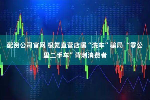 配资公司官网 极氪直营店曝“洗车”骗局 “零公里二手车”背刺消费者