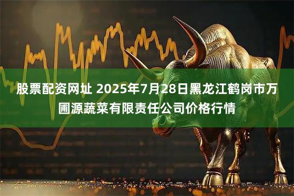 股票配资网址 2025年7月28日黑龙江鹤岗市万圃源蔬菜有限责任公司价格行情