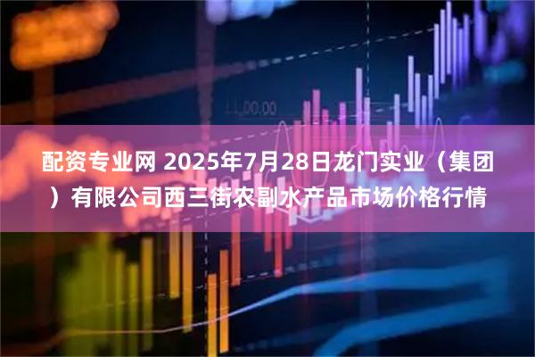 配资专业网 2025年7月28日龙门实业（集团）有限公司西三街农副水产品市场价格行情