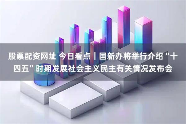 股票配资网址 今日看点｜国新办将举行介绍“十四五”时期发展社会主义民主有关情况发布会