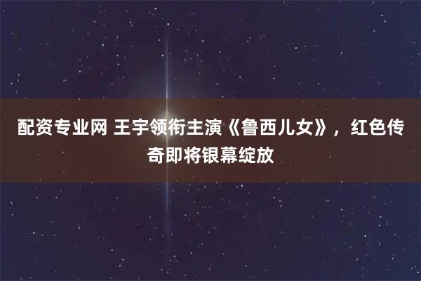 配资专业网 王宇领衔主演《鲁西儿女》，红色传奇即将银幕绽放