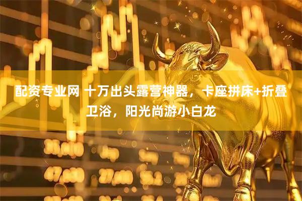 配资专业网 十万出头露营神器，卡座拼床+折叠卫浴，阳光尚游小白龙