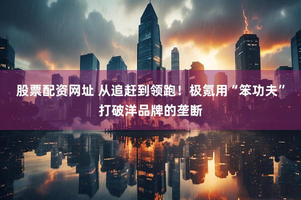 股票配资网址 从追赶到领跑！极氪用“笨功夫”打破洋品牌的垄断