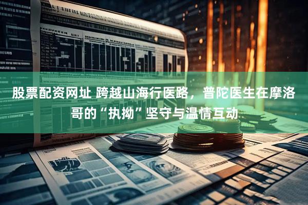 股票配资网址 跨越山海行医路，普陀医生在摩洛哥的“执拗”坚守与温情互动