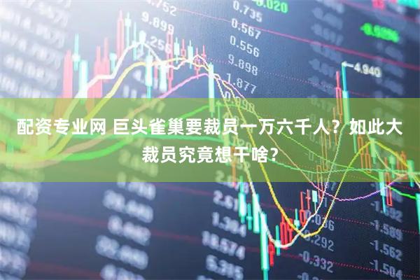配资专业网 巨头雀巢要裁员一万六千人？如此大裁员究竟想干啥？
