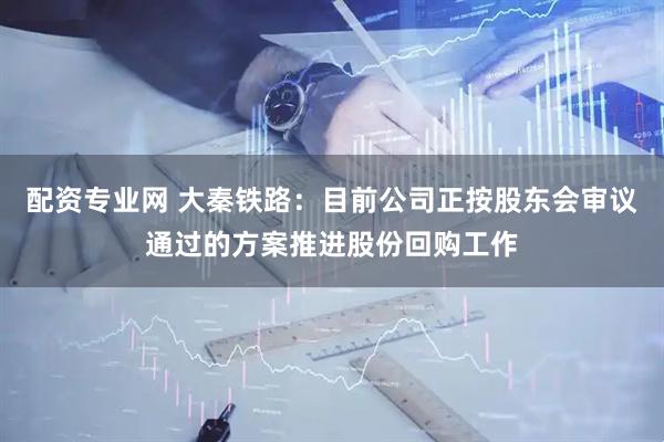 配资专业网 大秦铁路：目前公司正按股东会审议通过的方案推进股份回购工作