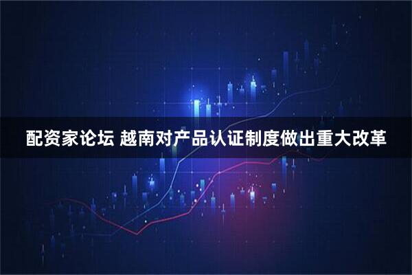 配资家论坛 越南对产品认证制度做出重大改革