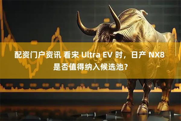 配资门户资讯 看宋 Ultra EV 时，日产 NX8 是否值得纳入候选池？