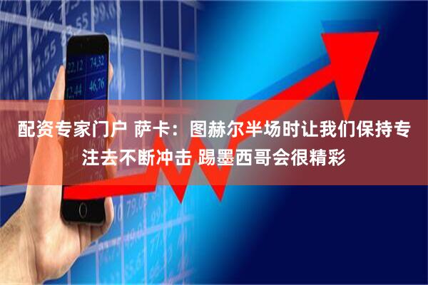 配资专家门户 萨卡:图赫尔半场时让我们保持专注去不断冲击 踢墨西哥会很精彩