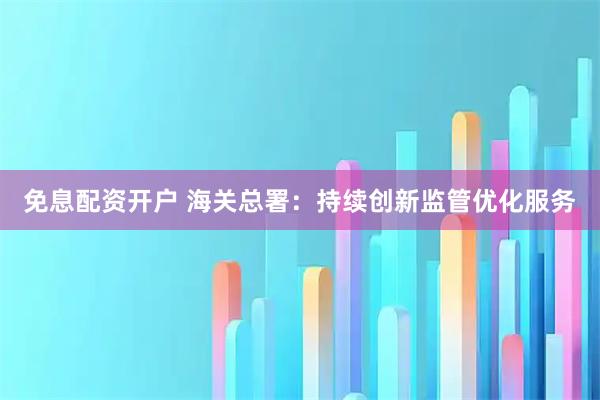 免息配资开户 海关总署:持续创新监管优化服务